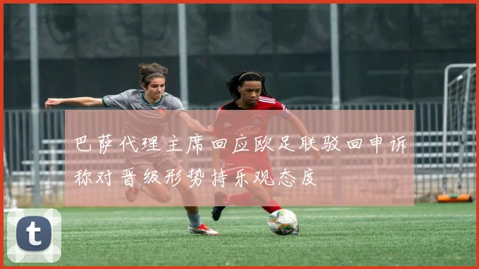巴萨代理主席回应欧足联驳回申诉称对晋级形势持乐观态度