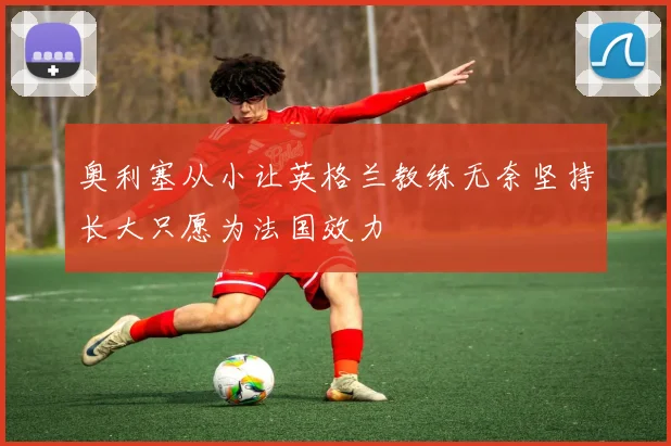 奥利塞从小让英格兰教练无奈坚持长大只愿为法国效力