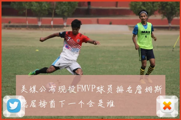 美媒公布现役FMVP球员排名詹姆斯稳居榜首下一个会是谁
