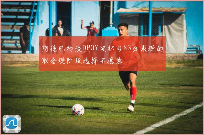 阿德巴约谈DPOY奖杯与83分表现的取舍现阶段选择不愿意
