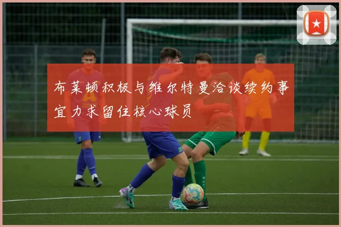 布莱顿积极与维尔特曼洽谈续约事宜力求留住核心球员