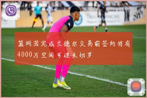 篮网若完成兰德尔交易前签约将有4000万空间可追米切罗