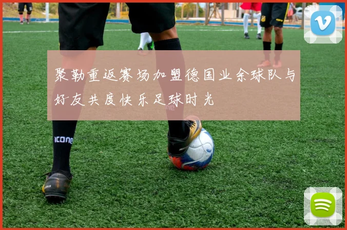 聚勒重返赛场加盟德国业余球队与好友共度快乐足球时光