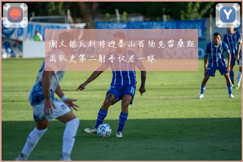 谢文能瓦科将迎泰山百场克雷桑距离队史第二射手仅差一球