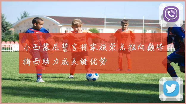 小西蒙尼誓言将家族荣光推向巅峰梅西助力成关键优势