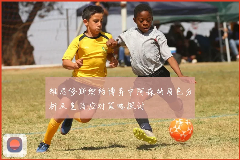 维尼修斯续约博弈中阿森纳角色分析及皇马应对策略探讨