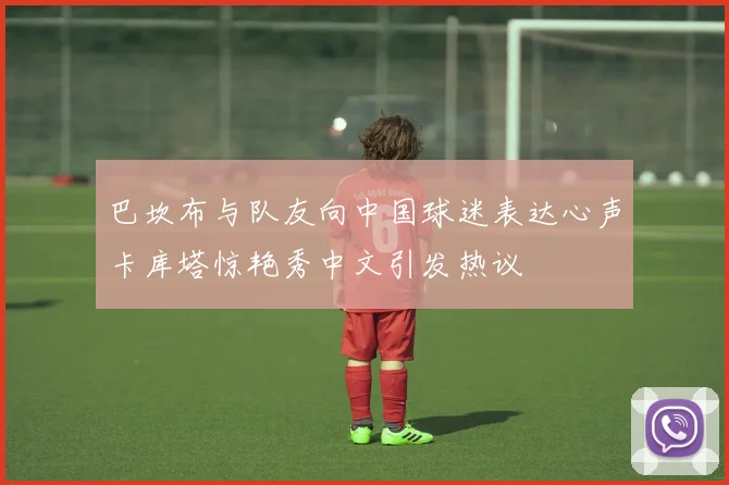 巴坎布与队友向中国球迷表达心声卡库塔惊艳秀中文引发热议