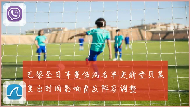 巴黎圣日耳曼伤病名单更新登贝莱复出时间影响首发阵容调整