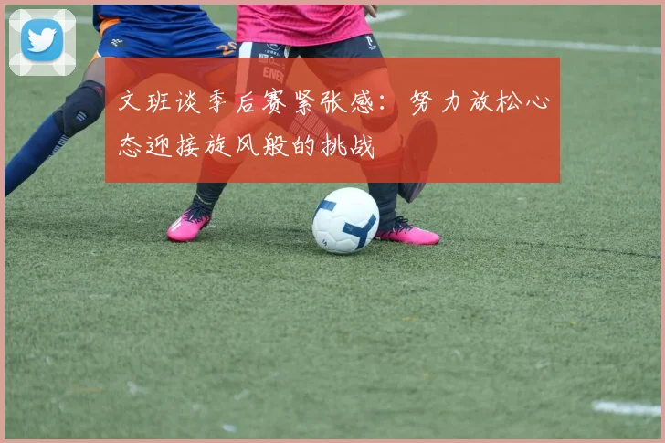 文班谈季后赛紧张感：努力放松心态迎接旋风般的挑战