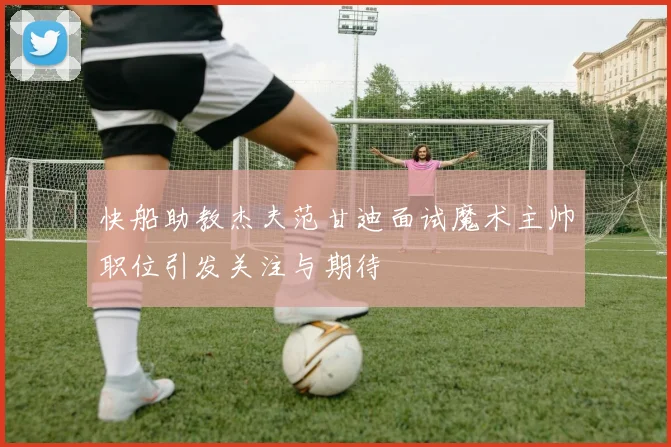 快船助教杰夫范甘迪面试魔术主帅职位引发关注与期待