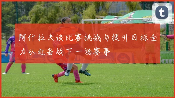 阿什拉夫谈比赛挑战与提升目标全力以赴备战下一场赛事