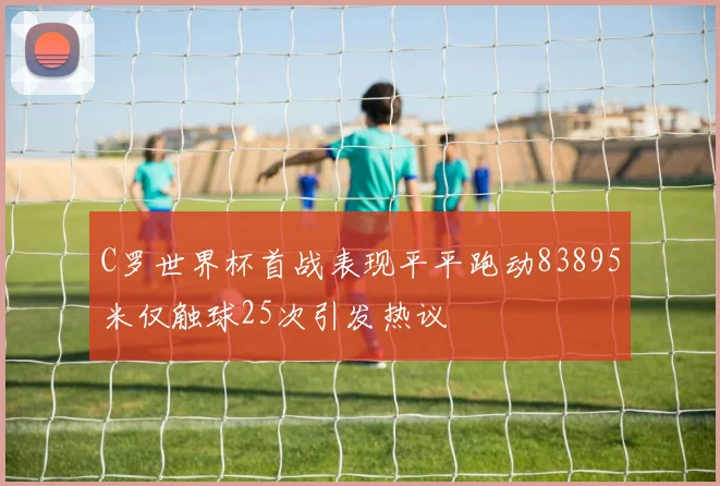 C罗世界杯首战表现平平跑动83895米仅触球25次引发热议