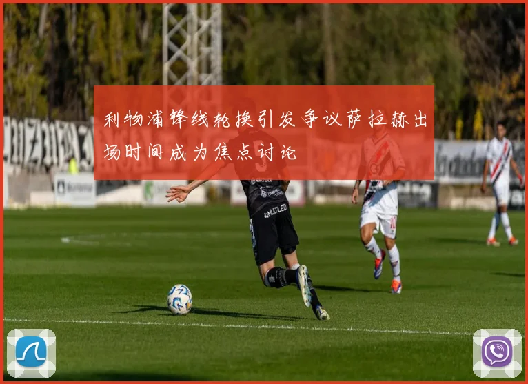 利物浦锋线轮换引发争议萨拉赫出场时间成为焦点讨论